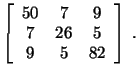 $\displaystyle \left[\begin{array}{ccc}50 & 7 & 9\\ 7 & 26 & 5\\ 9 & 5 & 82\end{array}\right]\ .$